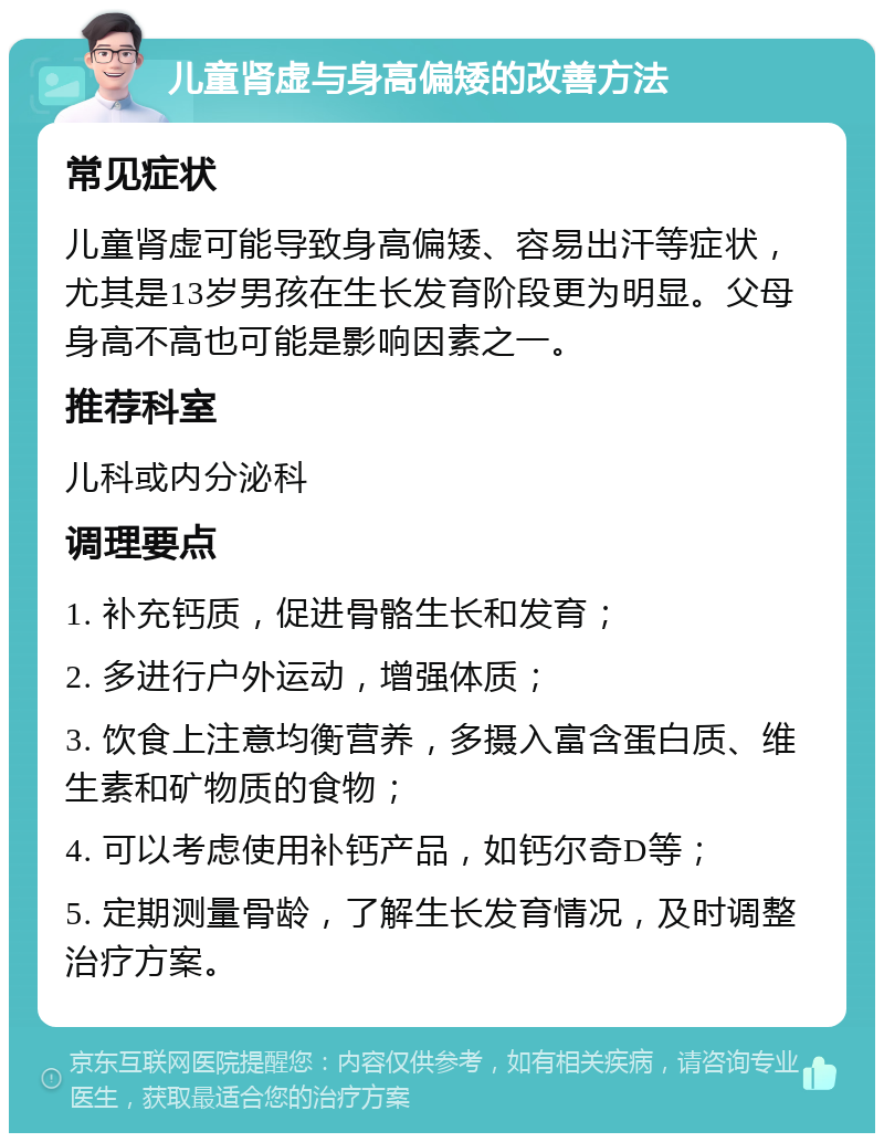 儿童肾虚与身高偏矮的改善方法 常见症状 儿童肾虚可能导致身高偏矮、容易出汗等症状，尤其是13岁男孩在生长发育阶段更为明显。父母身高不高也可能是影响因素之一。 推荐科室 儿科或内分泌科 调理要点 1. 补充钙质，促进骨骼生长和发育； 2. 多进行户外运动，增强体质； 3. 饮食上注意均衡营养，多摄入富含蛋白质、维生素和矿物质的食物； 4. 可以考虑使用补钙产品，如钙尔奇D等； 5. 定期测量骨龄，了解生长发育情况，及时调整治疗方案。