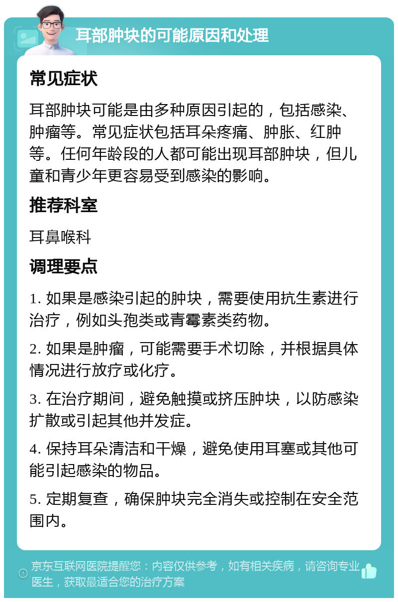 耳部肿块的可能原因和处理 常见症状 耳部肿块可能是由多种原因引起的，包括感染、肿瘤等。常见症状包括耳朵疼痛、肿胀、红肿等。任何年龄段的人都可能出现耳部肿块，但儿童和青少年更容易受到感染的影响。 推荐科室 耳鼻喉科 调理要点 1. 如果是感染引起的肿块，需要使用抗生素进行治疗，例如头孢类或青霉素类药物。 2. 如果是肿瘤，可能需要手术切除，并根据具体情况进行放疗或化疗。 3. 在治疗期间，避免触摸或挤压肿块，以防感染扩散或引起其他并发症。 4. 保持耳朵清洁和干燥，避免使用耳塞或其他可能引起感染的物品。 5. 定期复查，确保肿块完全消失或控制在安全范围内。