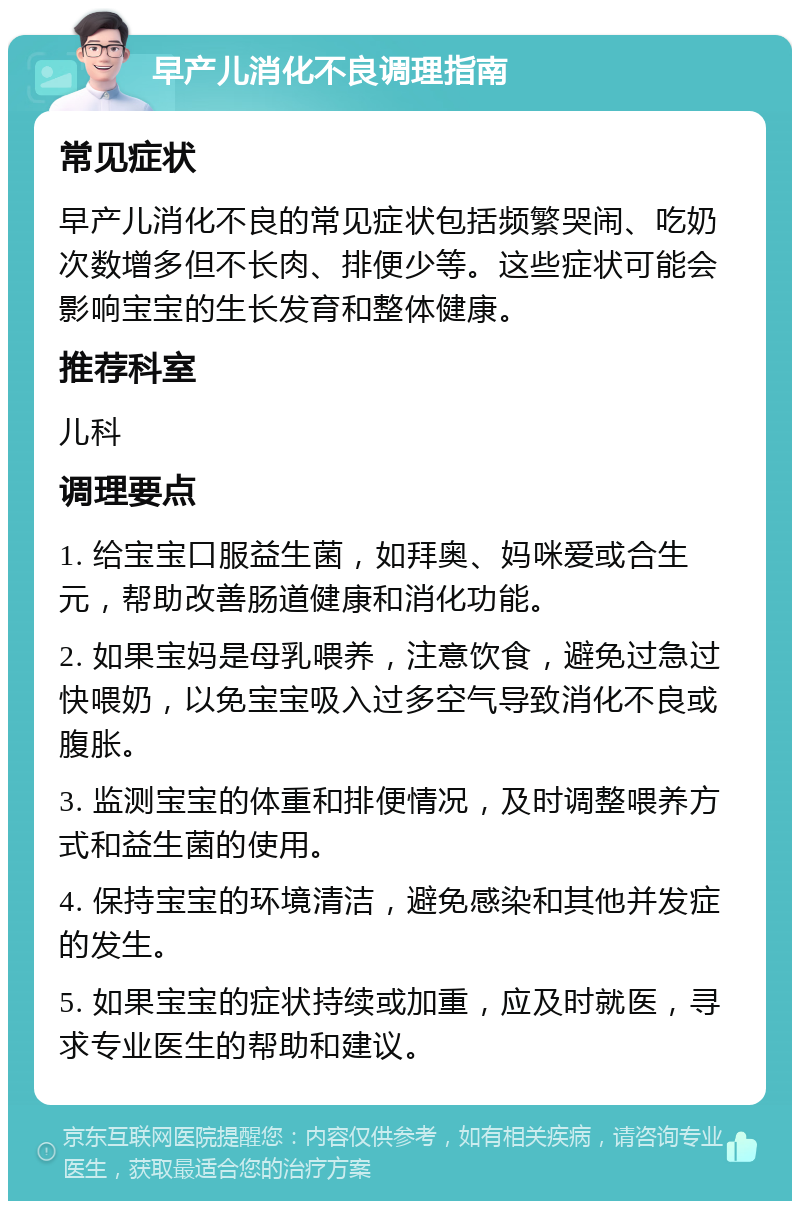 早产儿消化不良调理指南 常见症状 早产儿消化不良的常见症状包括频繁哭闹、吃奶次数增多但不长肉、排便少等。这些症状可能会影响宝宝的生长发育和整体健康。 推荐科室 儿科 调理要点 1. 给宝宝口服益生菌，如拜奥、妈咪爱或合生元，帮助改善肠道健康和消化功能。 2. 如果宝妈是母乳喂养，注意饮食，避免过急过快喂奶，以免宝宝吸入过多空气导致消化不良或腹胀。 3. 监测宝宝的体重和排便情况，及时调整喂养方式和益生菌的使用。 4. 保持宝宝的环境清洁，避免感染和其他并发症的发生。 5. 如果宝宝的症状持续或加重，应及时就医，寻求专业医生的帮助和建议。