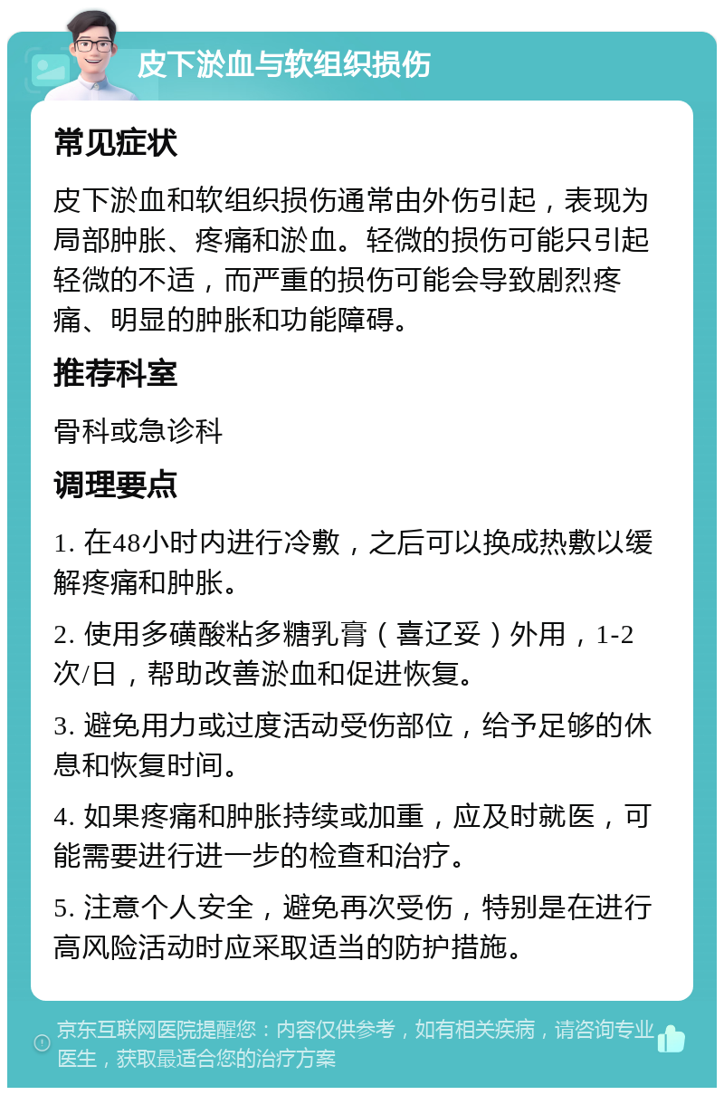 皮下淤血与软组织损伤 常见症状 皮下淤血和软组织损伤通常由外伤引起，表现为局部肿胀、疼痛和淤血。轻微的损伤可能只引起轻微的不适，而严重的损伤可能会导致剧烈疼痛、明显的肿胀和功能障碍。 推荐科室 骨科或急诊科 调理要点 1. 在48小时内进行冷敷，之后可以换成热敷以缓解疼痛和肿胀。 2. 使用多磺酸粘多糖乳膏（喜辽妥）外用，1-2次/日，帮助改善淤血和促进恢复。 3. 避免用力或过度活动受伤部位，给予足够的休息和恢复时间。 4. 如果疼痛和肿胀持续或加重，应及时就医，可能需要进行进一步的检查和治疗。 5. 注意个人安全，避免再次受伤，特别是在进行高风险活动时应采取适当的防护措施。