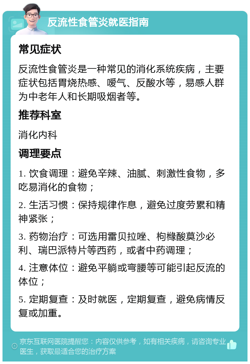 反流性食管炎就医指南 常见症状 反流性食管炎是一种常见的消化系统疾病，主要症状包括胃烧热感、嗳气、反酸水等，易感人群为中老年人和长期吸烟者等。 推荐科室 消化内科 调理要点 1. 饮食调理：避免辛辣、油腻、刺激性食物，多吃易消化的食物； 2. 生活习惯：保持规律作息，避免过度劳累和精神紧张； 3. 药物治疗：可选用雷贝拉唑、枸橼酸莫沙必利、瑞巴派特片等西药，或者中药调理； 4. 注意体位：避免平躺或弯腰等可能引起反流的体位； 5. 定期复查：及时就医，定期复查，避免病情反复或加重。