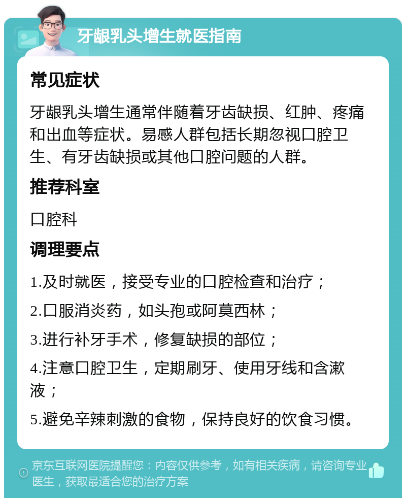 牙龈乳头增生就医指南 常见症状 牙龈乳头增生通常伴随着牙齿缺损、红肿、疼痛和出血等症状。易感人群包括长期忽视口腔卫生、有牙齿缺损或其他口腔问题的人群。 推荐科室 口腔科 调理要点 1.及时就医，接受专业的口腔检查和治疗； 2.口服消炎药，如头孢或阿莫西林； 3.进行补牙手术，修复缺损的部位； 4.注意口腔卫生，定期刷牙、使用牙线和含漱液； 5.避免辛辣刺激的食物，保持良好的饮食习惯。