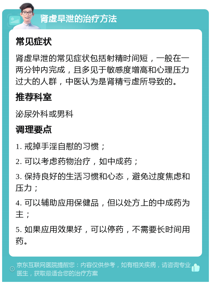 肾虚早泄的治疗方法 常见症状 肾虚早泄的常见症状包括射精时间短，一般在一两分钟内完成，且多见于敏感度增高和心理压力过大的人群，中医认为是肾精亏虚所导致的。 推荐科室 泌尿外科或男科 调理要点 1. 戒掉手淫自慰的习惯； 2. 可以考虑药物治疗，如中成药； 3. 保持良好的生活习惯和心态，避免过度焦虑和压力； 4. 可以辅助应用保健品，但以处方上的中成药为主； 5. 如果应用效果好，可以停药，不需要长时间用药。