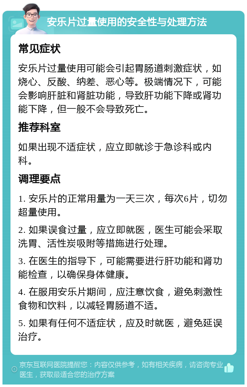 安乐片过量使用的安全性与处理方法 常见症状 安乐片过量使用可能会引起胃肠道刺激症状，如烧心、反酸、纳差、恶心等。极端情况下，可能会影响肝脏和肾脏功能，导致肝功能下降或肾功能下降，但一般不会导致死亡。 推荐科室 如果出现不适症状，应立即就诊于急诊科或内科。 调理要点 1. 安乐片的正常用量为一天三次，每次6片，切勿超量使用。 2. 如果误食过量，应立即就医，医生可能会采取洗胃、活性炭吸附等措施进行处理。 3. 在医生的指导下，可能需要进行肝功能和肾功能检查，以确保身体健康。 4. 在服用安乐片期间，应注意饮食，避免刺激性食物和饮料，以减轻胃肠道不适。 5. 如果有任何不适症状，应及时就医，避免延误治疗。