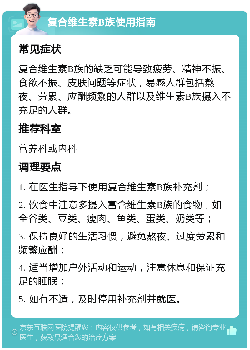 复合维生素B族使用指南 常见症状 复合维生素B族的缺乏可能导致疲劳、精神不振、食欲不振、皮肤问题等症状，易感人群包括熬夜、劳累、应酬频繁的人群以及维生素B族摄入不充足的人群。 推荐科室 营养科或内科 调理要点 1. 在医生指导下使用复合维生素B族补充剂； 2. 饮食中注意多摄入富含维生素B族的食物，如全谷类、豆类、瘦肉、鱼类、蛋类、奶类等； 3. 保持良好的生活习惯，避免熬夜、过度劳累和频繁应酬； 4. 适当增加户外活动和运动，注意休息和保证充足的睡眠； 5. 如有不适，及时停用补充剂并就医。