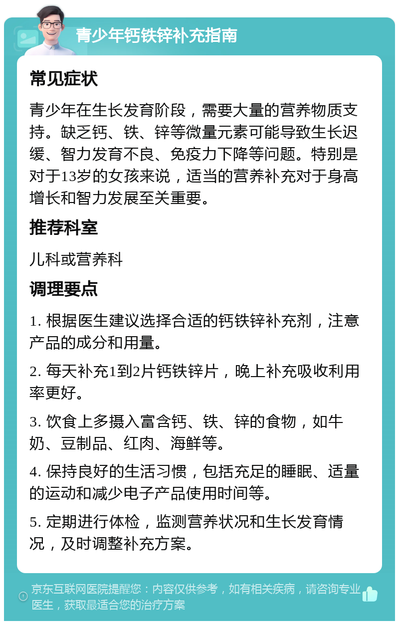 青少年钙铁锌补充指南 常见症状 青少年在生长发育阶段，需要大量的营养物质支持。缺乏钙、铁、锌等微量元素可能导致生长迟缓、智力发育不良、免疫力下降等问题。特别是对于13岁的女孩来说，适当的营养补充对于身高增长和智力发展至关重要。 推荐科室 儿科或营养科 调理要点 1. 根据医生建议选择合适的钙铁锌补充剂，注意产品的成分和用量。 2. 每天补充1到2片钙铁锌片，晚上补充吸收利用率更好。 3. 饮食上多摄入富含钙、铁、锌的食物，如牛奶、豆制品、红肉、海鲜等。 4. 保持良好的生活习惯，包括充足的睡眠、适量的运动和减少电子产品使用时间等。 5. 定期进行体检，监测营养状况和生长发育情况，及时调整补充方案。