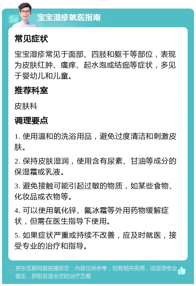 宝宝湿疹就医指南 常见症状 宝宝湿疹常见于面部、四肢和躯干等部位，表现为皮肤红肿、瘙痒、起水泡或结痂等症状，多见于婴幼儿和儿童。 推荐科室 皮肤科 调理要点 1. 使用温和的洗浴用品，避免过度清洁和刺激皮肤。 2. 保持皮肤湿润，使用含有尿素、甘油等成分的保湿霜或乳液。 3. 避免接触可能引起过敏的物质，如某些食物、化妆品或衣物等。 4. 可以使用氧化锌、氟冰霜等外用药物缓解症状，但需在医生指导下使用。 5. 如果症状严重或持续不改善，应及时就医，接受专业的治疗和指导。