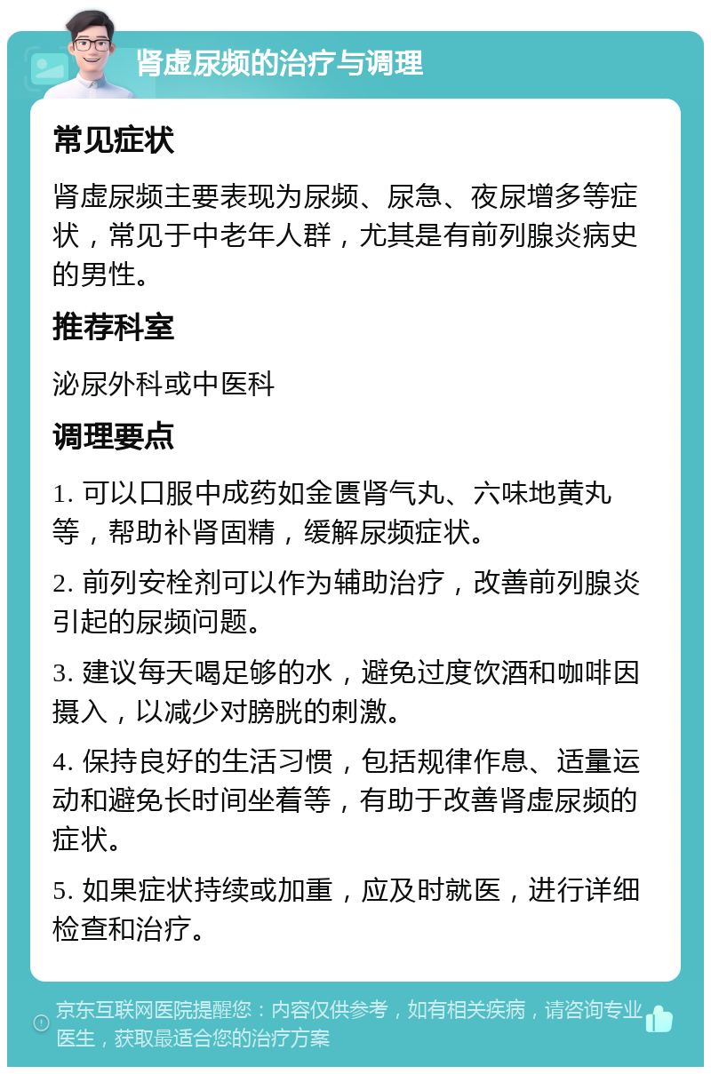 肾虚尿频的治疗与调理 常见症状 肾虚尿频主要表现为尿频、尿急、夜尿增多等症状，常见于中老年人群，尤其是有前列腺炎病史的男性。 推荐科室 泌尿外科或中医科 调理要点 1. 可以口服中成药如金匮肾气丸、六味地黄丸等，帮助补肾固精，缓解尿频症状。 2. 前列安栓剂可以作为辅助治疗，改善前列腺炎引起的尿频问题。 3. 建议每天喝足够的水，避免过度饮酒和咖啡因摄入，以减少对膀胱的刺激。 4. 保持良好的生活习惯，包括规律作息、适量运动和避免长时间坐着等，有助于改善肾虚尿频的症状。 5. 如果症状持续或加重，应及时就医，进行详细检查和治疗。