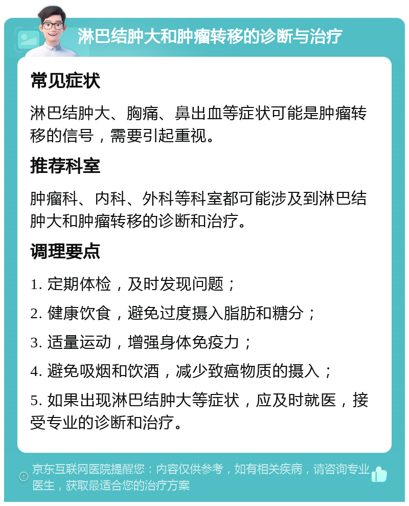 淋巴结肿大和肿瘤转移的诊断与治疗 常见症状 淋巴结肿大、胸痛、鼻出血等症状可能是肿瘤转移的信号，需要引起重视。 推荐科室 肿瘤科、内科、外科等科室都可能涉及到淋巴结肿大和肿瘤转移的诊断和治疗。 调理要点 1. 定期体检，及时发现问题； 2. 健康饮食，避免过度摄入脂肪和糖分； 3. 适量运动，增强身体免疫力； 4. 避免吸烟和饮酒，减少致癌物质的摄入； 5. 如果出现淋巴结肿大等症状，应及时就医，接受专业的诊断和治疗。