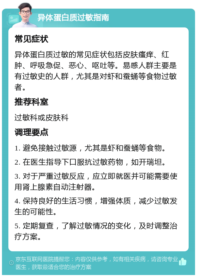 异体蛋白质过敏指南 常见症状 异体蛋白质过敏的常见症状包括皮肤瘙痒、红肿、呼吸急促、恶心、呕吐等。易感人群主要是有过敏史的人群，尤其是对虾和蚕蛹等食物过敏者。 推荐科室 过敏科或皮肤科 调理要点 1. 避免接触过敏源，尤其是虾和蚕蛹等食物。 2. 在医生指导下口服抗过敏药物，如开瑞坦。 3. 对于严重过敏反应，应立即就医并可能需要使用肾上腺素自动注射器。 4. 保持良好的生活习惯，增强体质，减少过敏发生的可能性。 5. 定期复查，了解过敏情况的变化，及时调整治疗方案。