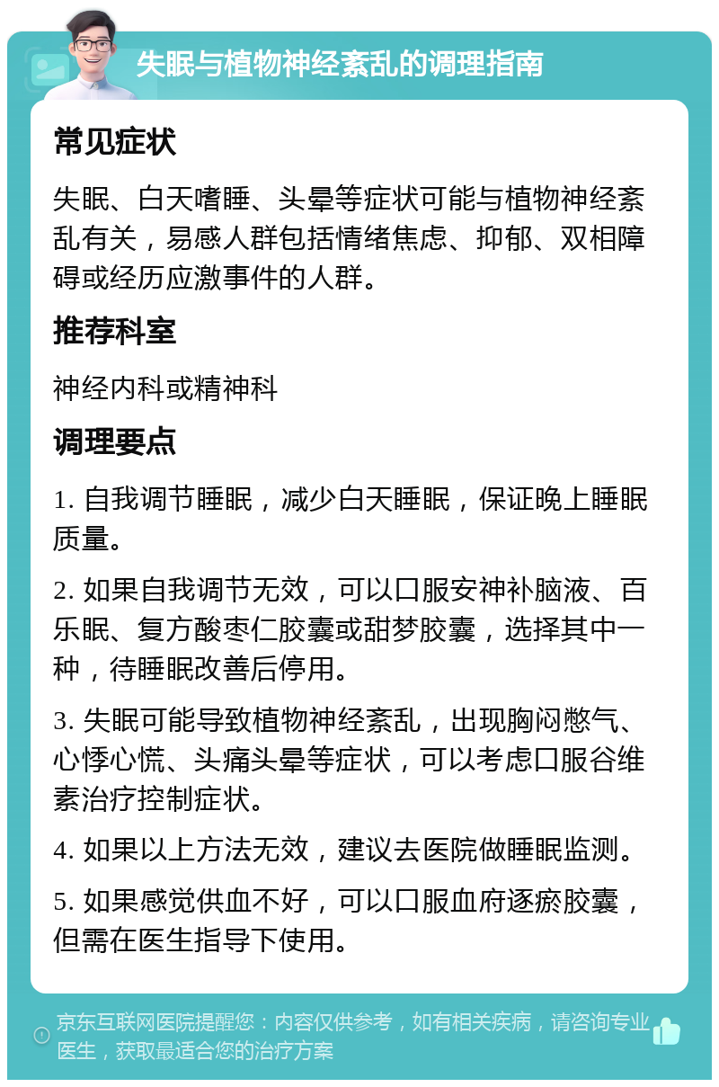 失眠与植物神经紊乱的调理指南 常见症状 失眠、白天嗜睡、头晕等症状可能与植物神经紊乱有关，易感人群包括情绪焦虑、抑郁、双相障碍或经历应激事件的人群。 推荐科室 神经内科或精神科 调理要点 1. 自我调节睡眠，减少白天睡眠，保证晚上睡眠质量。 2. 如果自我调节无效，可以口服安神补脑液、百乐眠、复方酸枣仁胶囊或甜梦胶囊，选择其中一种，待睡眠改善后停用。 3. 失眠可能导致植物神经紊乱，出现胸闷憋气、心悸心慌、头痛头晕等症状，可以考虑口服谷维素治疗控制症状。 4. 如果以上方法无效，建议去医院做睡眠监测。 5. 如果感觉供血不好，可以口服血府逐瘀胶囊，但需在医生指导下使用。