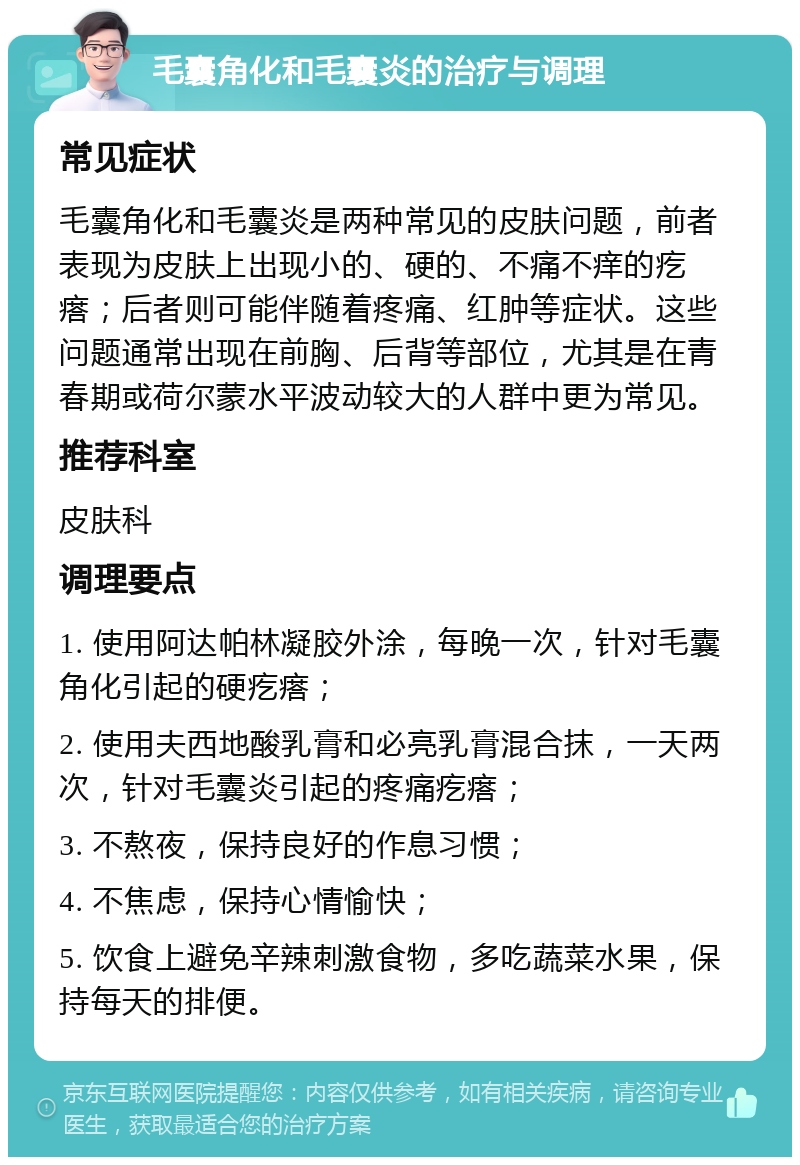 毛囊角化和毛囊炎的治疗与调理 常见症状 毛囊角化和毛囊炎是两种常见的皮肤问题，前者表现为皮肤上出现小的、硬的、不痛不痒的疙瘩；后者则可能伴随着疼痛、红肿等症状。这些问题通常出现在前胸、后背等部位，尤其是在青春期或荷尔蒙水平波动较大的人群中更为常见。 推荐科室 皮肤科 调理要点 1. 使用阿达帕林凝胶外涂，每晚一次，针对毛囊角化引起的硬疙瘩； 2. 使用夫西地酸乳膏和必亮乳膏混合抹，一天两次，针对毛囊炎引起的疼痛疙瘩； 3. 不熬夜，保持良好的作息习惯； 4. 不焦虑，保持心情愉快； 5. 饮食上避免辛辣刺激食物，多吃蔬菜水果，保持每天的排便。