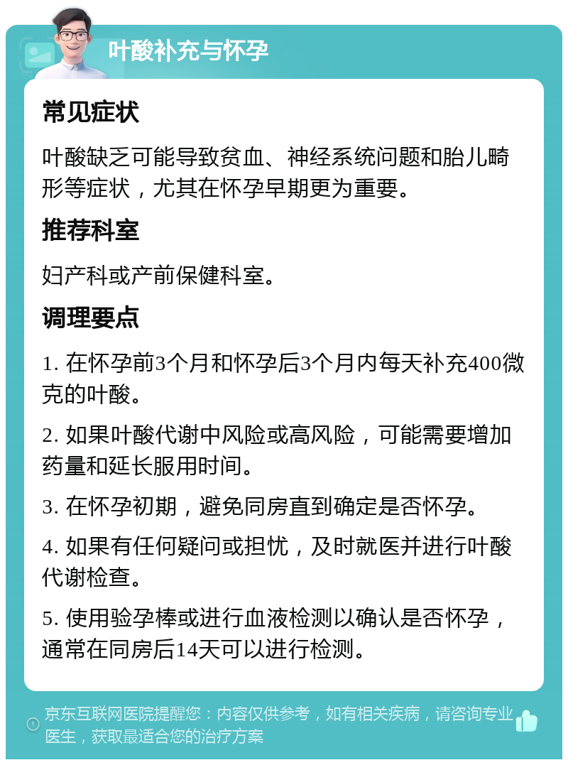 叶酸补充与怀孕 常见症状 叶酸缺乏可能导致贫血、神经系统问题和胎儿畸形等症状，尤其在怀孕早期更为重要。 推荐科室 妇产科或产前保健科室。 调理要点 1. 在怀孕前3个月和怀孕后3个月内每天补充400微克的叶酸。 2. 如果叶酸代谢中风险或高风险，可能需要增加药量和延长服用时间。 3. 在怀孕初期，避免同房直到确定是否怀孕。 4. 如果有任何疑问或担忧，及时就医并进行叶酸代谢检查。 5. 使用验孕棒或进行血液检测以确认是否怀孕，通常在同房后14天可以进行检测。