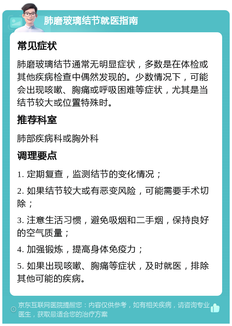 肺磨玻璃结节就医指南 常见症状 肺磨玻璃结节通常无明显症状，多数是在体检或其他疾病检查中偶然发现的。少数情况下，可能会出现咳嗽、胸痛或呼吸困难等症状，尤其是当结节较大或位置特殊时。 推荐科室 肺部疾病科或胸外科 调理要点 1. 定期复查，监测结节的变化情况； 2. 如果结节较大或有恶变风险，可能需要手术切除； 3. 注意生活习惯，避免吸烟和二手烟，保持良好的空气质量； 4. 加强锻炼，提高身体免疫力； 5. 如果出现咳嗽、胸痛等症状，及时就医，排除其他可能的疾病。