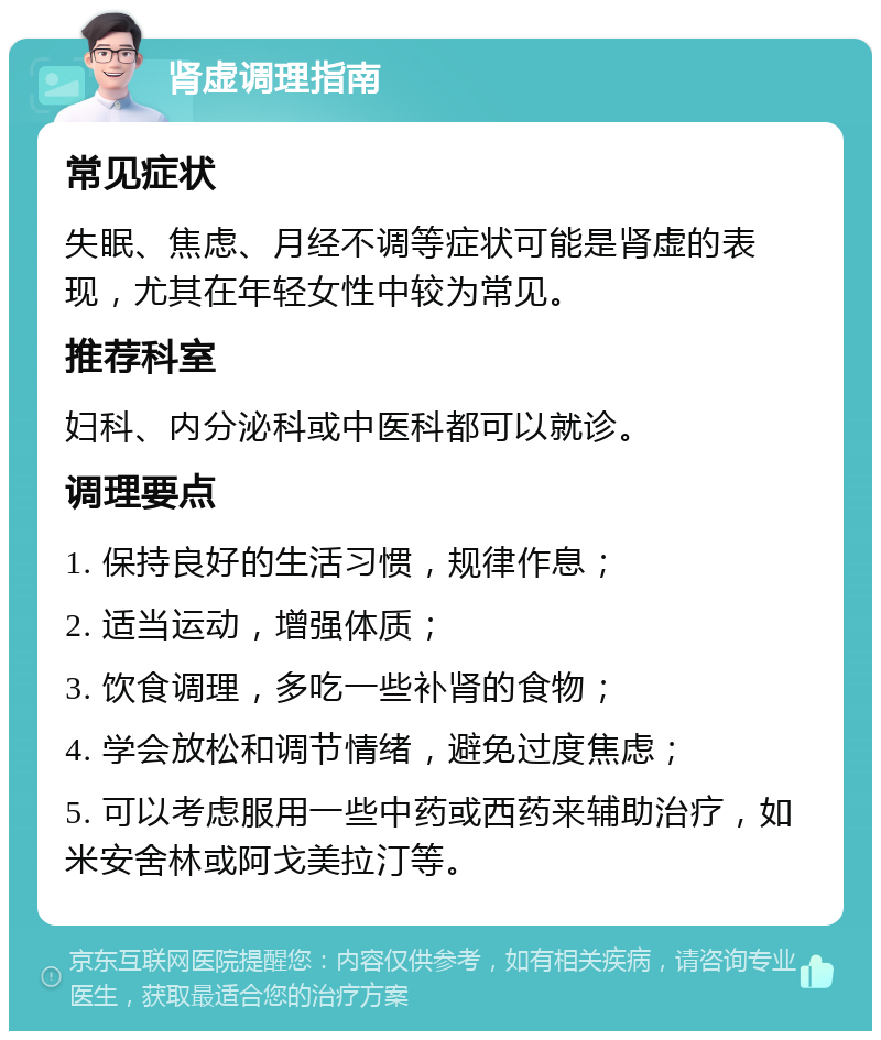 肾虚调理指南 常见症状 失眠、焦虑、月经不调等症状可能是肾虚的表现，尤其在年轻女性中较为常见。 推荐科室 妇科、内分泌科或中医科都可以就诊。 调理要点 1. 保持良好的生活习惯，规律作息； 2. 适当运动，增强体质； 3. 饮食调理，多吃一些补肾的食物； 4. 学会放松和调节情绪，避免过度焦虑； 5. 可以考虑服用一些中药或西药来辅助治疗，如米安舍林或阿戈美拉汀等。