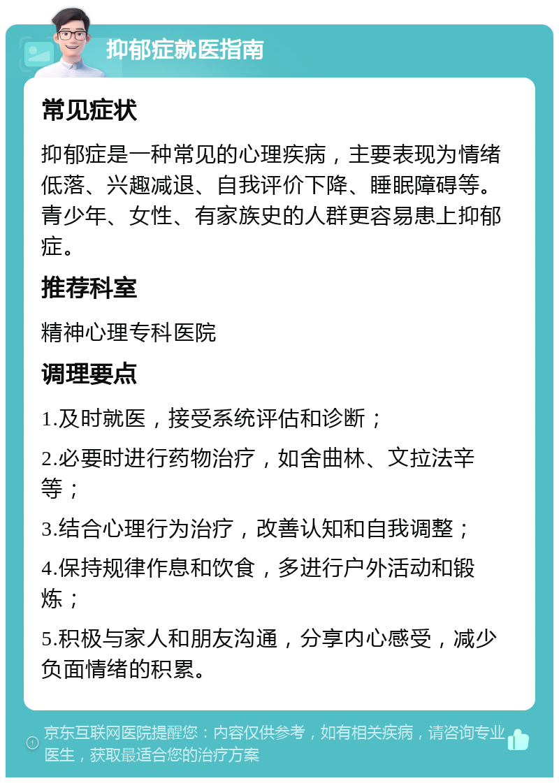 抑郁症就医指南 常见症状 抑郁症是一种常见的心理疾病，主要表现为情绪低落、兴趣减退、自我评价下降、睡眠障碍等。青少年、女性、有家族史的人群更容易患上抑郁症。 推荐科室 精神心理专科医院 调理要点 1.及时就医，接受系统评估和诊断； 2.必要时进行药物治疗，如舍曲林、文拉法辛等； 3.结合心理行为治疗，改善认知和自我调整； 4.保持规律作息和饮食，多进行户外活动和锻炼； 5.积极与家人和朋友沟通，分享内心感受，减少负面情绪的积累。