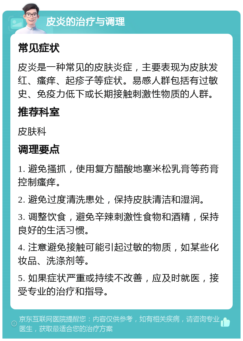 皮炎的治疗与调理 常见症状 皮炎是一种常见的皮肤炎症，主要表现为皮肤发红、瘙痒、起疹子等症状。易感人群包括有过敏史、免疫力低下或长期接触刺激性物质的人群。 推荐科室 皮肤科 调理要点 1. 避免搔抓，使用复方醋酸地塞米松乳膏等药膏控制瘙痒。 2. 避免过度清洗患处，保持皮肤清洁和湿润。 3. 调整饮食，避免辛辣刺激性食物和酒精，保持良好的生活习惯。 4. 注意避免接触可能引起过敏的物质，如某些化妆品、洗涤剂等。 5. 如果症状严重或持续不改善，应及时就医，接受专业的治疗和指导。