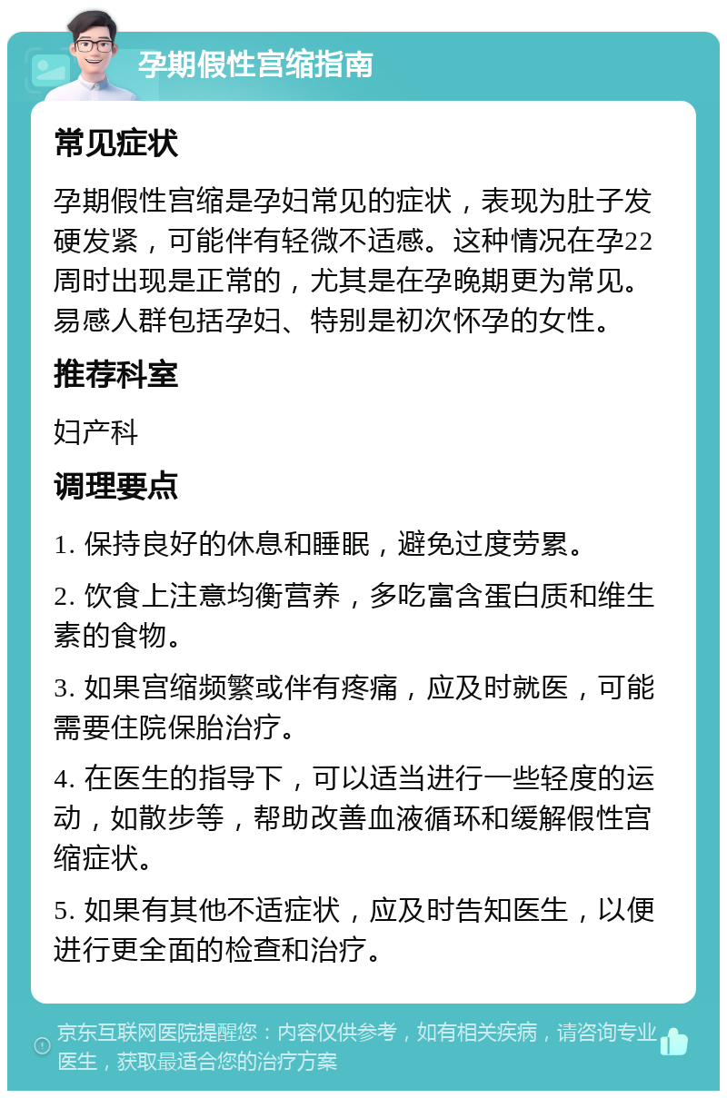 孕期假性宫缩指南 常见症状 孕期假性宫缩是孕妇常见的症状，表现为肚子发硬发紧，可能伴有轻微不适感。这种情况在孕22周时出现是正常的，尤其是在孕晚期更为常见。易感人群包括孕妇、特别是初次怀孕的女性。 推荐科室 妇产科 调理要点 1. 保持良好的休息和睡眠，避免过度劳累。 2. 饮食上注意均衡营养，多吃富含蛋白质和维生素的食物。 3. 如果宫缩频繁或伴有疼痛，应及时就医，可能需要住院保胎治疗。 4. 在医生的指导下，可以适当进行一些轻度的运动，如散步等，帮助改善血液循环和缓解假性宫缩症状。 5. 如果有其他不适症状，应及时告知医生，以便进行更全面的检查和治疗。