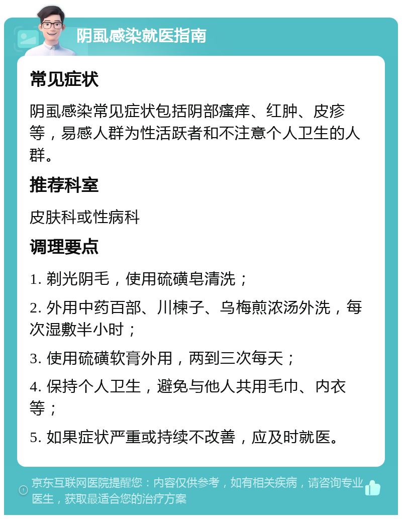 阴虱感染就医指南 常见症状 阴虱感染常见症状包括阴部瘙痒、红肿、皮疹等，易感人群为性活跃者和不注意个人卫生的人群。 推荐科室 皮肤科或性病科 调理要点 1. 剃光阴毛，使用硫磺皂清洗； 2. 外用中药百部、川楝子、乌梅煎浓汤外洗，每次湿敷半小时； 3. 使用硫磺软膏外用，两到三次每天； 4. 保持个人卫生，避免与他人共用毛巾、内衣等； 5. 如果症状严重或持续不改善，应及时就医。