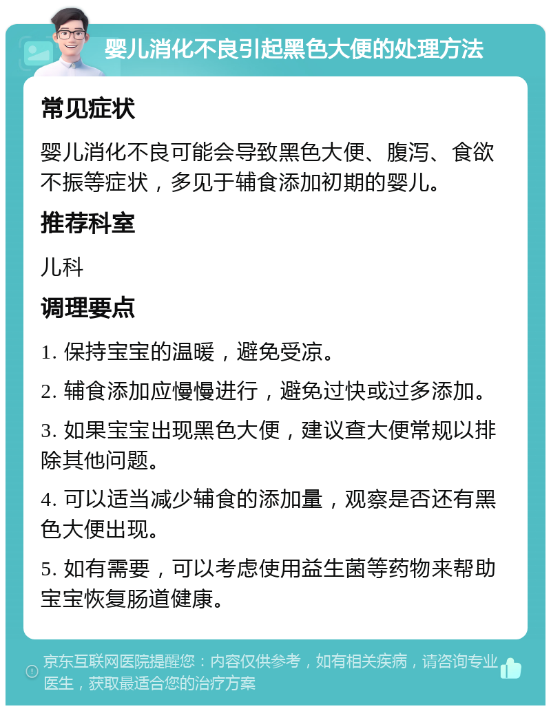 婴儿消化不良引起黑色大便的处理方法 常见症状 婴儿消化不良可能会导致黑色大便、腹泻、食欲不振等症状，多见于辅食添加初期的婴儿。 推荐科室 儿科 调理要点 1. 保持宝宝的温暖，避免受凉。 2. 辅食添加应慢慢进行，避免过快或过多添加。 3. 如果宝宝出现黑色大便，建议查大便常规以排除其他问题。 4. 可以适当减少辅食的添加量，观察是否还有黑色大便出现。 5. 如有需要，可以考虑使用益生菌等药物来帮助宝宝恢复肠道健康。