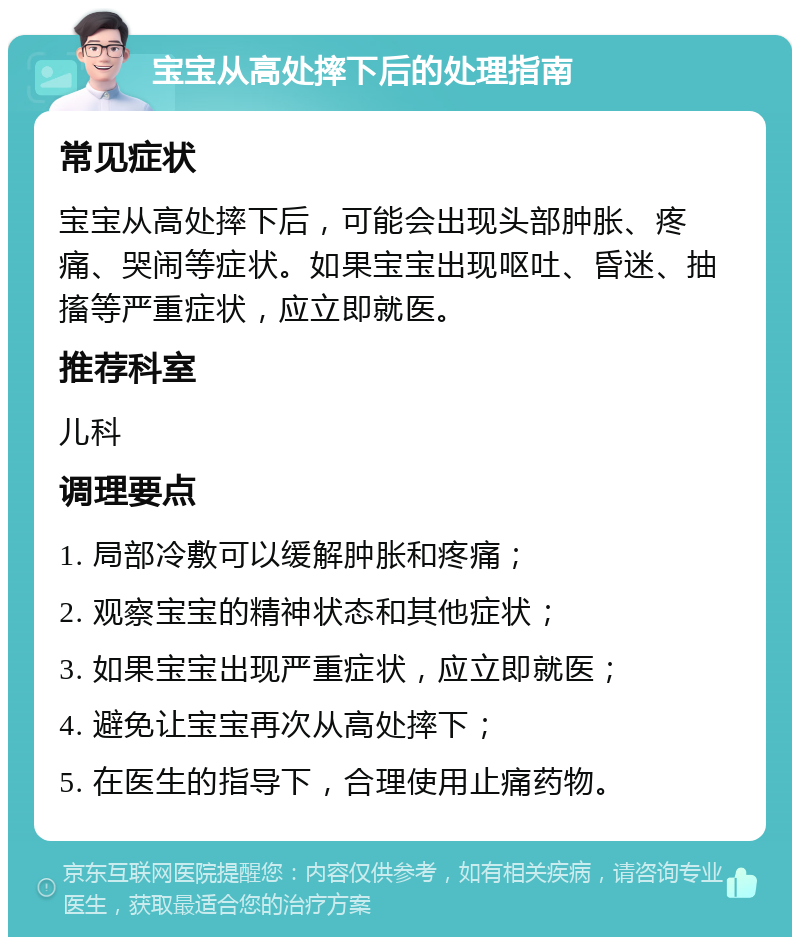 宝宝从高处摔下后的处理指南 常见症状 宝宝从高处摔下后，可能会出现头部肿胀、疼痛、哭闹等症状。如果宝宝出现呕吐、昏迷、抽搐等严重症状，应立即就医。 推荐科室 儿科 调理要点 1. 局部冷敷可以缓解肿胀和疼痛； 2. 观察宝宝的精神状态和其他症状； 3. 如果宝宝出现严重症状，应立即就医； 4. 避免让宝宝再次从高处摔下； 5. 在医生的指导下，合理使用止痛药物。