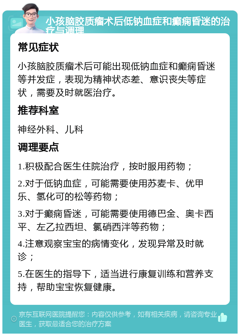 小孩脑胶质瘤术后低钠血症和癫痫昏迷的治疗与调理 常见症状 小孩脑胶质瘤术后可能出现低钠血症和癫痫昏迷等并发症，表现为精神状态差、意识丧失等症状，需要及时就医治疗。 推荐科室 神经外科、儿科 调理要点 1.积极配合医生住院治疗，按时服用药物； 2.对于低钠血症，可能需要使用苏麦卡、优甲乐、氢化可的松等药物； 3.对于癫痫昏迷，可能需要使用德巴金、奥卡西平、左乙拉西坦、氯硝西泮等药物； 4.注意观察宝宝的病情变化，发现异常及时就诊； 5.在医生的指导下，适当进行康复训练和营养支持，帮助宝宝恢复健康。