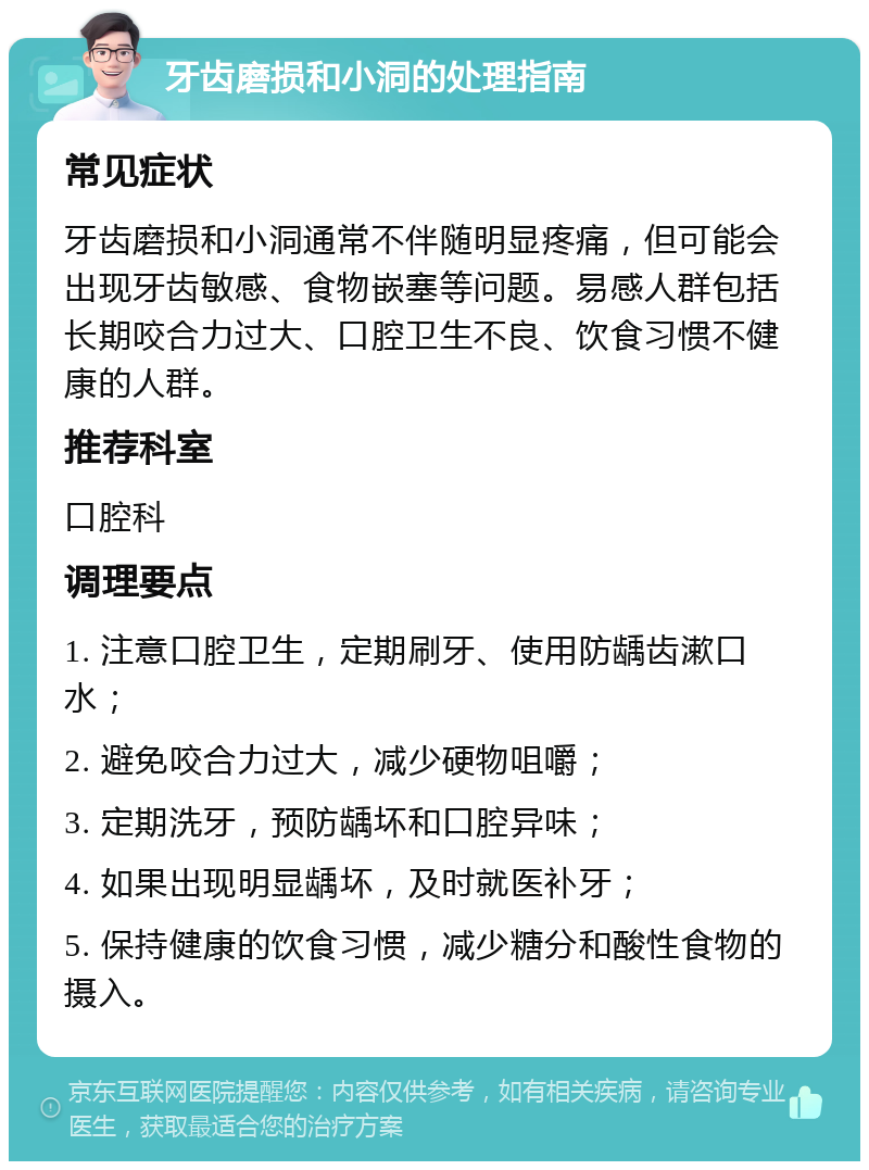 牙齿磨损和小洞的处理指南 常见症状 牙齿磨损和小洞通常不伴随明显疼痛，但可能会出现牙齿敏感、食物嵌塞等问题。易感人群包括长期咬合力过大、口腔卫生不良、饮食习惯不健康的人群。 推荐科室 口腔科 调理要点 1. 注意口腔卫生，定期刷牙、使用防龋齿漱口水； 2. 避免咬合力过大，减少硬物咀嚼； 3. 定期洗牙，预防龋坏和口腔异味； 4. 如果出现明显龋坏，及时就医补牙； 5. 保持健康的饮食习惯，减少糖分和酸性食物的摄入。