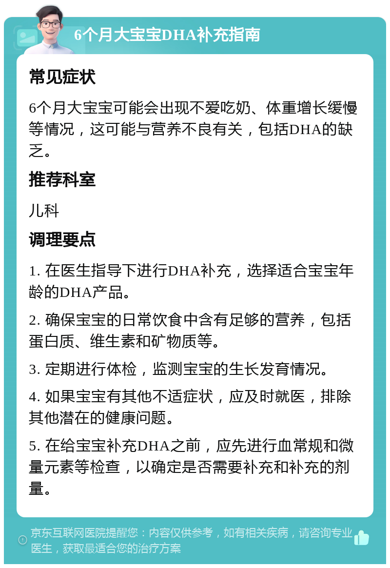 6个月大宝宝DHA补充指南 常见症状 6个月大宝宝可能会出现不爱吃奶、体重增长缓慢等情况，这可能与营养不良有关，包括DHA的缺乏。 推荐科室 儿科 调理要点 1. 在医生指导下进行DHA补充，选择适合宝宝年龄的DHA产品。 2. 确保宝宝的日常饮食中含有足够的营养，包括蛋白质、维生素和矿物质等。 3. 定期进行体检，监测宝宝的生长发育情况。 4. 如果宝宝有其他不适症状，应及时就医，排除其他潜在的健康问题。 5. 在给宝宝补充DHA之前，应先进行血常规和微量元素等检查，以确定是否需要补充和补充的剂量。