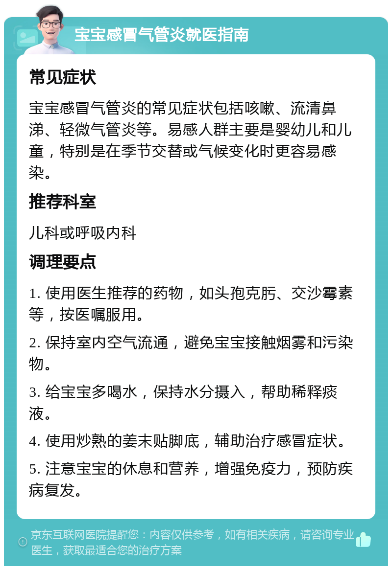 宝宝感冒气管炎就医指南 常见症状 宝宝感冒气管炎的常见症状包括咳嗽、流清鼻涕、轻微气管炎等。易感人群主要是婴幼儿和儿童，特别是在季节交替或气候变化时更容易感染。 推荐科室 儿科或呼吸内科 调理要点 1. 使用医生推荐的药物，如头孢克肟、交沙霉素等，按医嘱服用。 2. 保持室内空气流通，避免宝宝接触烟雾和污染物。 3. 给宝宝多喝水，保持水分摄入，帮助稀释痰液。 4. 使用炒熟的姜末贴脚底，辅助治疗感冒症状。 5. 注意宝宝的休息和营养，增强免疫力，预防疾病复发。