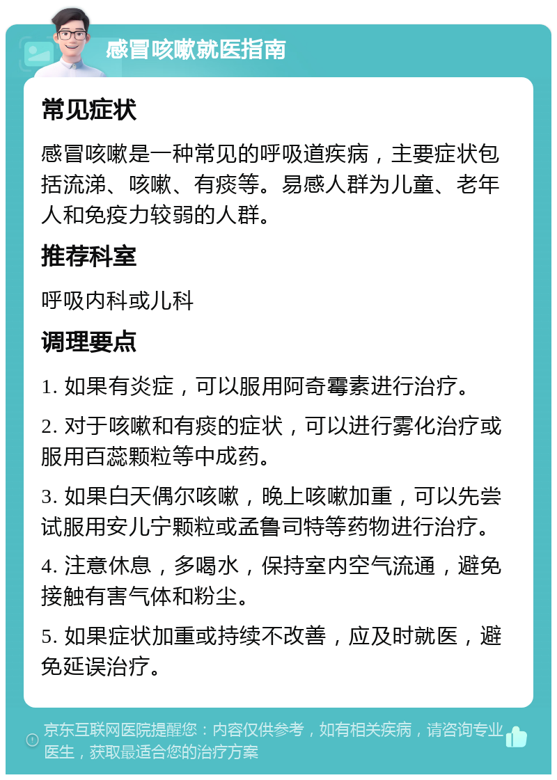 感冒咳嗽就医指南 常见症状 感冒咳嗽是一种常见的呼吸道疾病，主要症状包括流涕、咳嗽、有痰等。易感人群为儿童、老年人和免疫力较弱的人群。 推荐科室 呼吸内科或儿科 调理要点 1. 如果有炎症，可以服用阿奇霉素进行治疗。 2. 对于咳嗽和有痰的症状，可以进行雾化治疗或服用百蕊颗粒等中成药。 3. 如果白天偶尔咳嗽，晚上咳嗽加重，可以先尝试服用安儿宁颗粒或孟鲁司特等药物进行治疗。 4. 注意休息，多喝水，保持室内空气流通，避免接触有害气体和粉尘。 5. 如果症状加重或持续不改善，应及时就医，避免延误治疗。