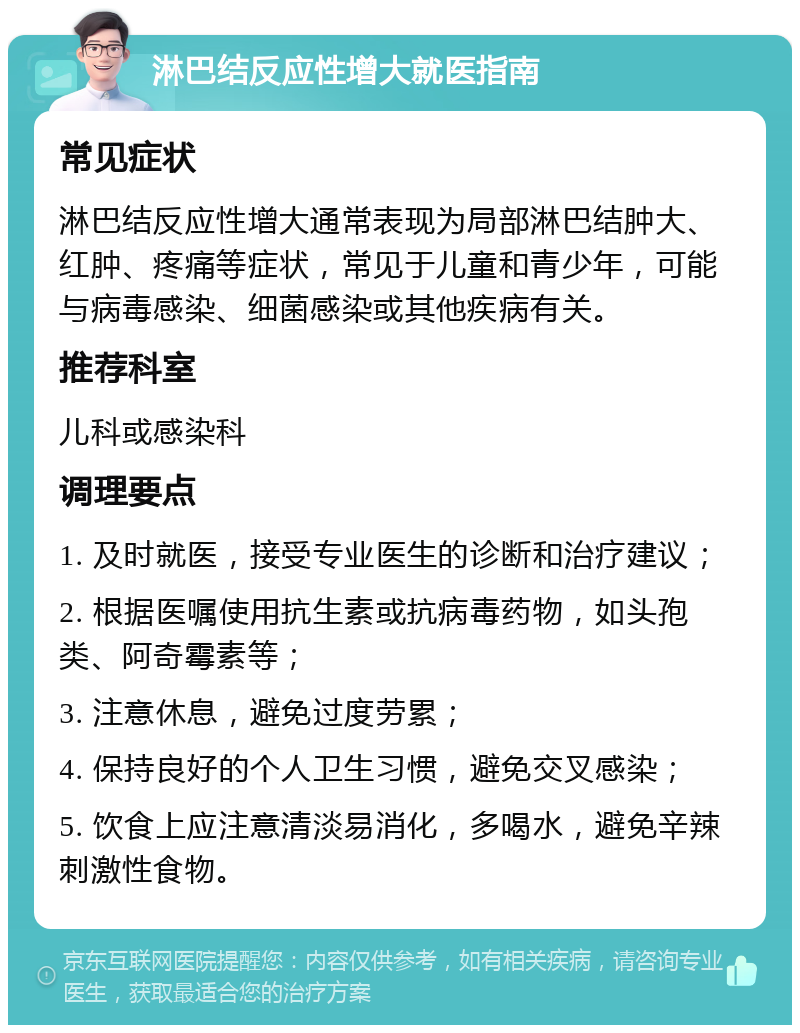 淋巴结反应性增大就医指南 常见症状 淋巴结反应性增大通常表现为局部淋巴结肿大、红肿、疼痛等症状，常见于儿童和青少年，可能与病毒感染、细菌感染或其他疾病有关。 推荐科室 儿科或感染科 调理要点 1. 及时就医，接受专业医生的诊断和治疗建议； 2. 根据医嘱使用抗生素或抗病毒药物，如头孢类、阿奇霉素等； 3. 注意休息，避免过度劳累； 4. 保持良好的个人卫生习惯，避免交叉感染； 5. 饮食上应注意清淡易消化，多喝水，避免辛辣刺激性食物。