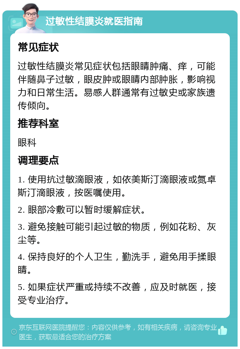 过敏性结膜炎就医指南 常见症状 过敏性结膜炎常见症状包括眼睛肿痛、痒，可能伴随鼻子过敏，眼皮肿或眼睛内部肿胀，影响视力和日常生活。易感人群通常有过敏史或家族遗传倾向。 推荐科室 眼科 调理要点 1. 使用抗过敏滴眼液，如依美斯汀滴眼液或氮卓斯汀滴眼液，按医嘱使用。 2. 眼部冷敷可以暂时缓解症状。 3. 避免接触可能引起过敏的物质，例如花粉、灰尘等。 4. 保持良好的个人卫生，勤洗手，避免用手揉眼睛。 5. 如果症状严重或持续不改善，应及时就医，接受专业治疗。