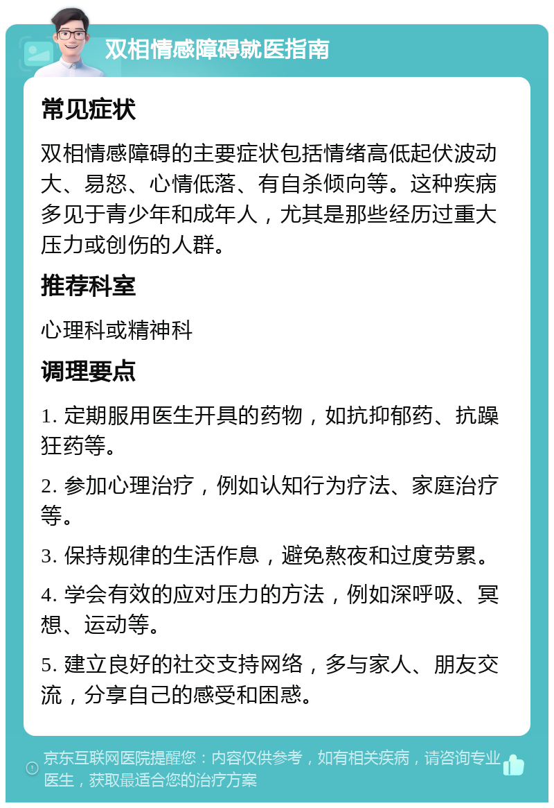 双相情感障碍就医指南 常见症状 双相情感障碍的主要症状包括情绪高低起伏波动大、易怒、心情低落、有自杀倾向等。这种疾病多见于青少年和成年人，尤其是那些经历过重大压力或创伤的人群。 推荐科室 心理科或精神科 调理要点 1. 定期服用医生开具的药物，如抗抑郁药、抗躁狂药等。 2. 参加心理治疗，例如认知行为疗法、家庭治疗等。 3. 保持规律的生活作息，避免熬夜和过度劳累。 4. 学会有效的应对压力的方法，例如深呼吸、冥想、运动等。 5. 建立良好的社交支持网络，多与家人、朋友交流，分享自己的感受和困惑。