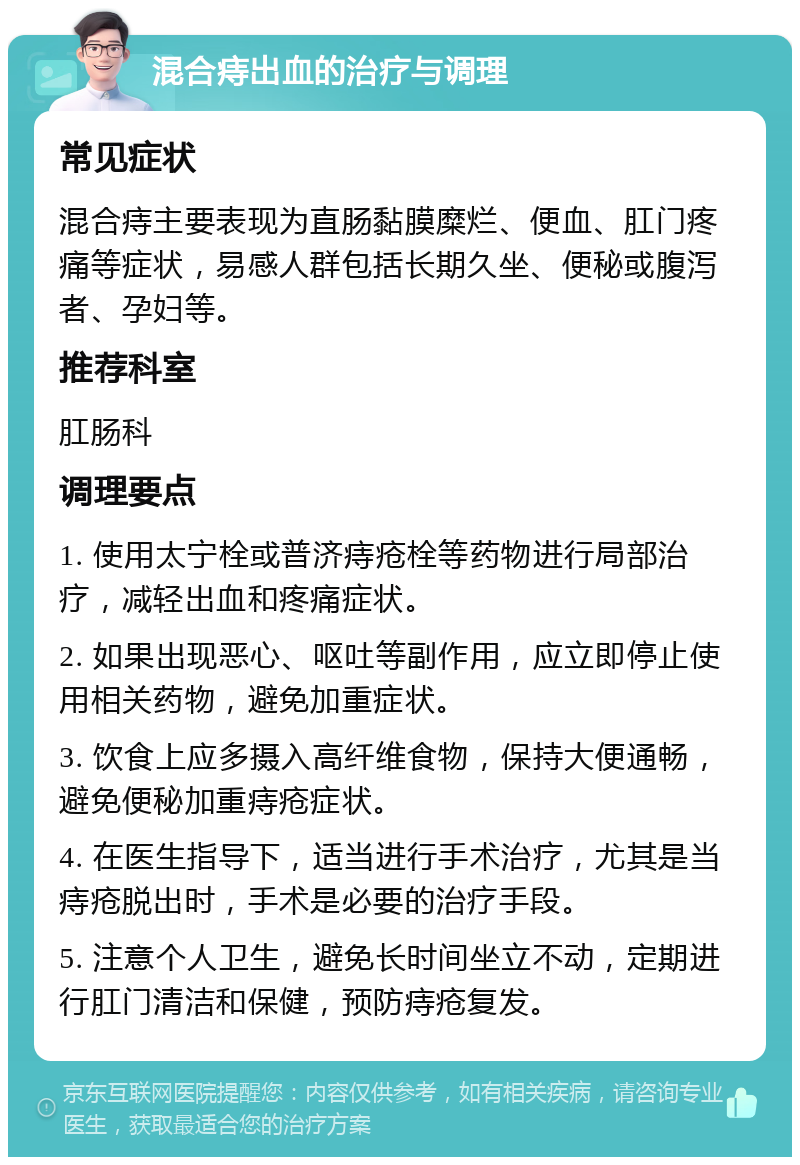 混合痔出血的治疗与调理 常见症状 混合痔主要表现为直肠黏膜糜烂、便血、肛门疼痛等症状，易感人群包括长期久坐、便秘或腹泻者、孕妇等。 推荐科室 肛肠科 调理要点 1. 使用太宁栓或普济痔疮栓等药物进行局部治疗，减轻出血和疼痛症状。 2. 如果出现恶心、呕吐等副作用，应立即停止使用相关药物，避免加重症状。 3. 饮食上应多摄入高纤维食物，保持大便通畅，避免便秘加重痔疮症状。 4. 在医生指导下，适当进行手术治疗，尤其是当痔疮脱出时，手术是必要的治疗手段。 5. 注意个人卫生，避免长时间坐立不动，定期进行肛门清洁和保健，预防痔疮复发。