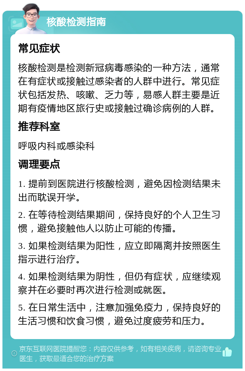 核酸检测指南 常见症状 核酸检测是检测新冠病毒感染的一种方法，通常在有症状或接触过感染者的人群中进行。常见症状包括发热、咳嗽、乏力等，易感人群主要是近期有疫情地区旅行史或接触过确诊病例的人群。 推荐科室 呼吸内科或感染科 调理要点 1. 提前到医院进行核酸检测，避免因检测结果未出而耽误开学。 2. 在等待检测结果期间，保持良好的个人卫生习惯，避免接触他人以防止可能的传播。 3. 如果检测结果为阳性，应立即隔离并按照医生指示进行治疗。 4. 如果检测结果为阴性，但仍有症状，应继续观察并在必要时再次进行检测或就医。 5. 在日常生活中，注意加强免疫力，保持良好的生活习惯和饮食习惯，避免过度疲劳和压力。