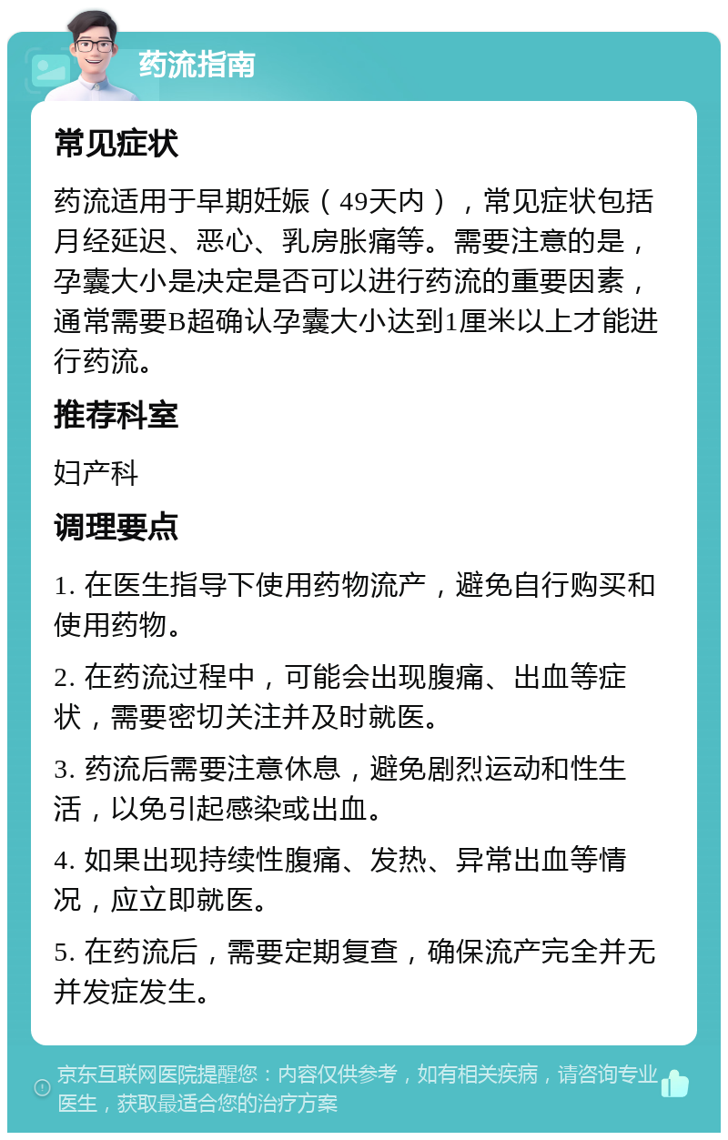 药流指南 常见症状 药流适用于早期妊娠（49天内），常见症状包括月经延迟、恶心、乳房胀痛等。需要注意的是，孕囊大小是决定是否可以进行药流的重要因素，通常需要B超确认孕囊大小达到1厘米以上才能进行药流。 推荐科室 妇产科 调理要点 1. 在医生指导下使用药物流产，避免自行购买和使用药物。 2. 在药流过程中，可能会出现腹痛、出血等症状，需要密切关注并及时就医。 3. 药流后需要注意休息，避免剧烈运动和性生活，以免引起感染或出血。 4. 如果出现持续性腹痛、发热、异常出血等情况，应立即就医。 5. 在药流后，需要定期复查，确保流产完全并无并发症发生。