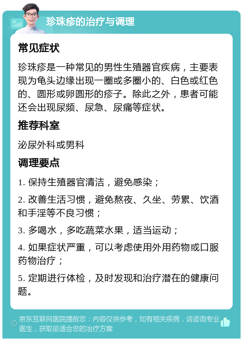 珍珠疹的治疗与调理 常见症状 珍珠疹是一种常见的男性生殖器官疾病，主要表现为龟头边缘出现一圈或多圈小的、白色或红色的、圆形或卵圆形的疹子。除此之外，患者可能还会出现尿频、尿急、尿痛等症状。 推荐科室 泌尿外科或男科 调理要点 1. 保持生殖器官清洁，避免感染； 2. 改善生活习惯，避免熬夜、久坐、劳累、饮酒和手淫等不良习惯； 3. 多喝水，多吃蔬菜水果，适当运动； 4. 如果症状严重，可以考虑使用外用药物或口服药物治疗； 5. 定期进行体检，及时发现和治疗潜在的健康问题。