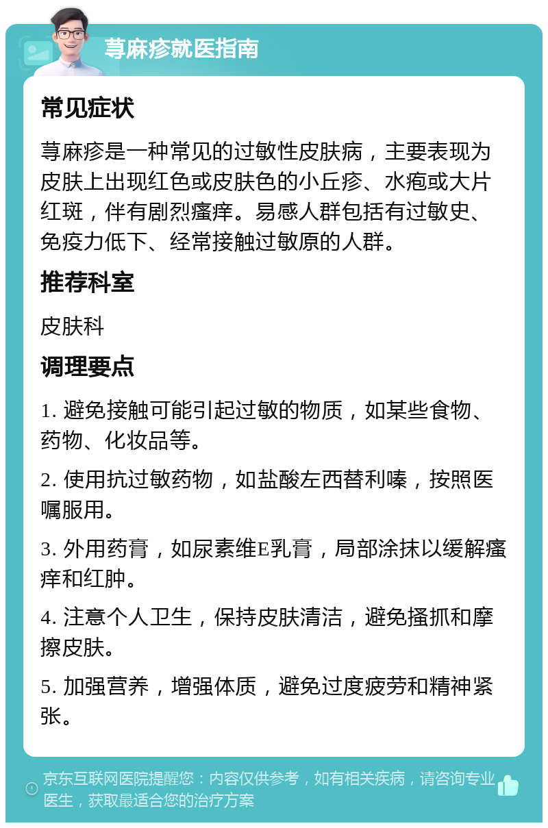 荨麻疹就医指南 常见症状 荨麻疹是一种常见的过敏性皮肤病，主要表现为皮肤上出现红色或皮肤色的小丘疹、水疱或大片红斑，伴有剧烈瘙痒。易感人群包括有过敏史、免疫力低下、经常接触过敏原的人群。 推荐科室 皮肤科 调理要点 1. 避免接触可能引起过敏的物质，如某些食物、药物、化妆品等。 2. 使用抗过敏药物，如盐酸左西替利嗪，按照医嘱服用。 3. 外用药膏，如尿素维E乳膏，局部涂抹以缓解瘙痒和红肿。 4. 注意个人卫生，保持皮肤清洁，避免搔抓和摩擦皮肤。 5. 加强营养，增强体质，避免过度疲劳和精神紧张。