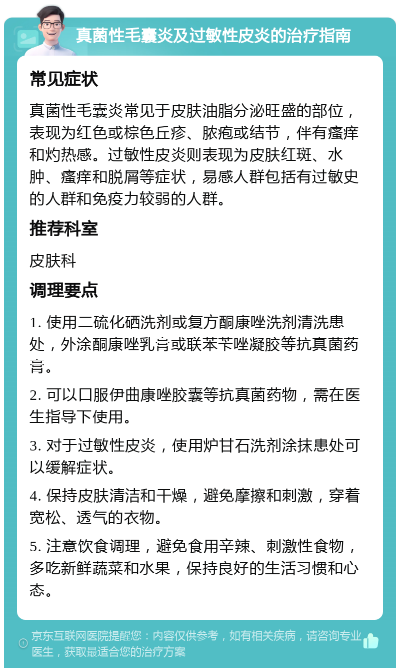 真菌性毛囊炎及过敏性皮炎的治疗指南 常见症状 真菌性毛囊炎常见于皮肤油脂分泌旺盛的部位，表现为红色或棕色丘疹、脓疱或结节，伴有瘙痒和灼热感。过敏性皮炎则表现为皮肤红斑、水肿、瘙痒和脱屑等症状，易感人群包括有过敏史的人群和免疫力较弱的人群。 推荐科室 皮肤科 调理要点 1. 使用二硫化硒洗剂或复方酮康唑洗剂清洗患处，外涂酮康唑乳膏或联苯苄唑凝胶等抗真菌药膏。 2. 可以口服伊曲康唑胶囊等抗真菌药物，需在医生指导下使用。 3. 对于过敏性皮炎，使用炉甘石洗剂涂抹患处可以缓解症状。 4. 保持皮肤清洁和干燥，避免摩擦和刺激，穿着宽松、透气的衣物。 5. 注意饮食调理，避免食用辛辣、刺激性食物，多吃新鲜蔬菜和水果，保持良好的生活习惯和心态。