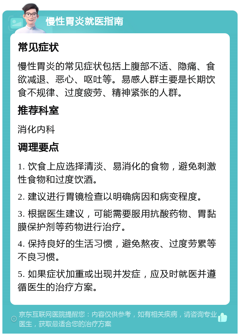 慢性胃炎就医指南 常见症状 慢性胃炎的常见症状包括上腹部不适、隐痛、食欲减退、恶心、呕吐等。易感人群主要是长期饮食不规律、过度疲劳、精神紧张的人群。 推荐科室 消化内科 调理要点 1. 饮食上应选择清淡、易消化的食物，避免刺激性食物和过度饮酒。 2. 建议进行胃镜检查以明确病因和病变程度。 3. 根据医生建议，可能需要服用抗酸药物、胃黏膜保护剂等药物进行治疗。 4. 保持良好的生活习惯，避免熬夜、过度劳累等不良习惯。 5. 如果症状加重或出现并发症，应及时就医并遵循医生的治疗方案。