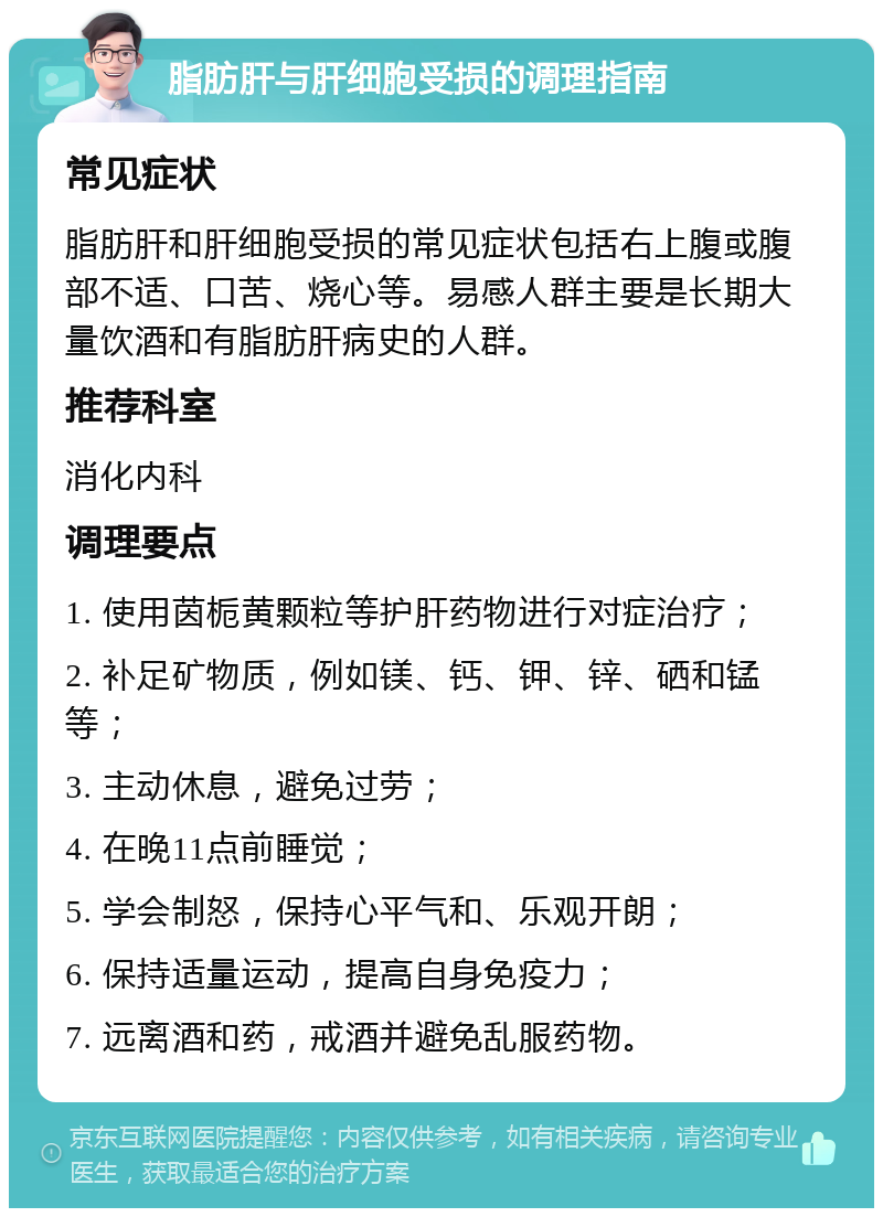 脂肪肝与肝细胞受损的调理指南 常见症状 脂肪肝和肝细胞受损的常见症状包括右上腹或腹部不适、口苦、烧心等。易感人群主要是长期大量饮酒和有脂肪肝病史的人群。 推荐科室 消化内科 调理要点 1. 使用茵栀黄颗粒等护肝药物进行对症治疗； 2. 补足矿物质，例如镁、钙、钾、锌、硒和锰等； 3. 主动休息，避免过劳； 4. 在晚11点前睡觉； 5. 学会制怒，保持心平气和、乐观开朗； 6. 保持适量运动，提高自身免疫力； 7. 远离酒和药，戒酒并避免乱服药物。