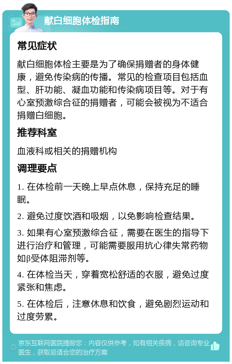 献白细胞体检指南 常见症状 献白细胞体检主要是为了确保捐赠者的身体健康，避免传染病的传播。常见的检查项目包括血型、肝功能、凝血功能和传染病项目等。对于有心室预激综合征的捐赠者，可能会被视为不适合捐赠白细胞。 推荐科室 血液科或相关的捐赠机构 调理要点 1. 在体检前一天晚上早点休息，保持充足的睡眠。 2. 避免过度饮酒和吸烟，以免影响检查结果。 3. 如果有心室预激综合征，需要在医生的指导下进行治疗和管理，可能需要服用抗心律失常药物如β受体阻滞剂等。 4. 在体检当天，穿着宽松舒适的衣服，避免过度紧张和焦虑。 5. 在体检后，注意休息和饮食，避免剧烈运动和过度劳累。