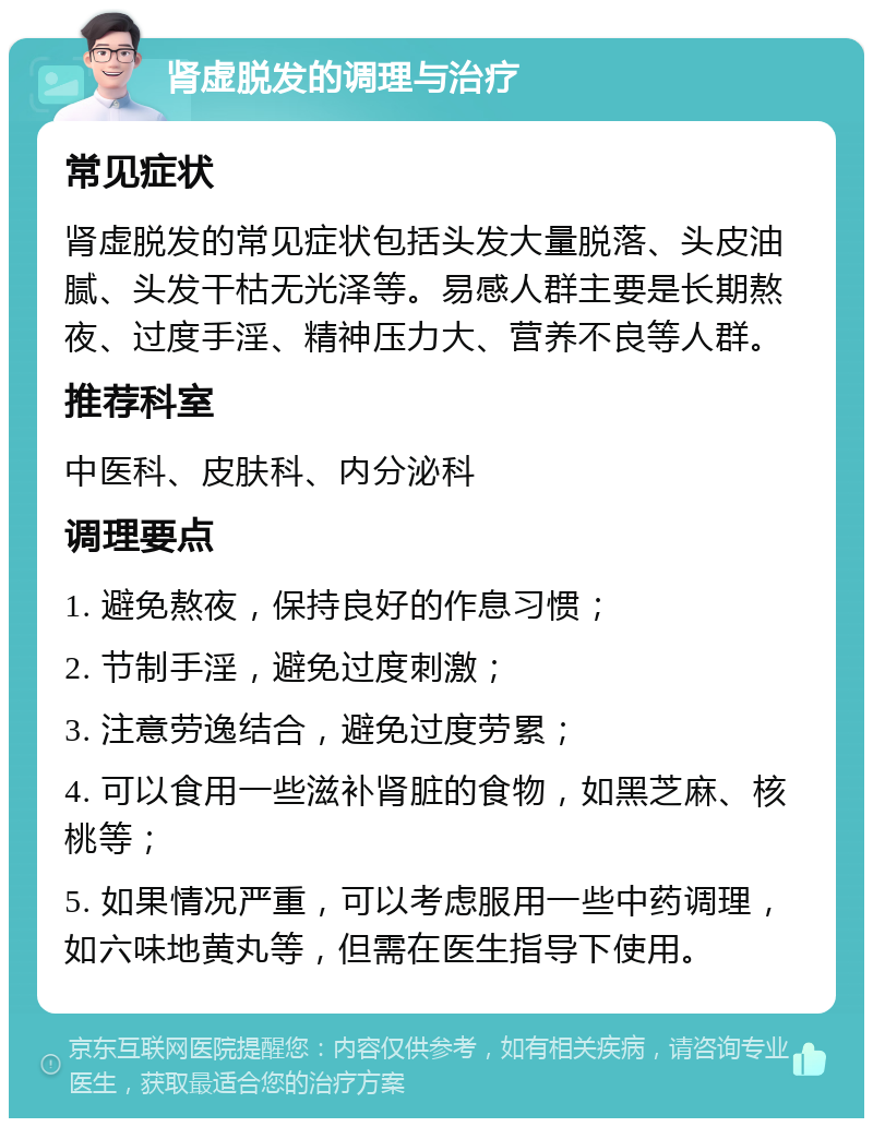 肾虚脱发的调理与治疗 常见症状 肾虚脱发的常见症状包括头发大量脱落、头皮油腻、头发干枯无光泽等。易感人群主要是长期熬夜、过度手淫、精神压力大、营养不良等人群。 推荐科室 中医科、皮肤科、内分泌科 调理要点 1. 避免熬夜，保持良好的作息习惯； 2. 节制手淫，避免过度刺激； 3. 注意劳逸结合，避免过度劳累； 4. 可以食用一些滋补肾脏的食物，如黑芝麻、核桃等； 5. 如果情况严重，可以考虑服用一些中药调理，如六味地黄丸等，但需在医生指导下使用。