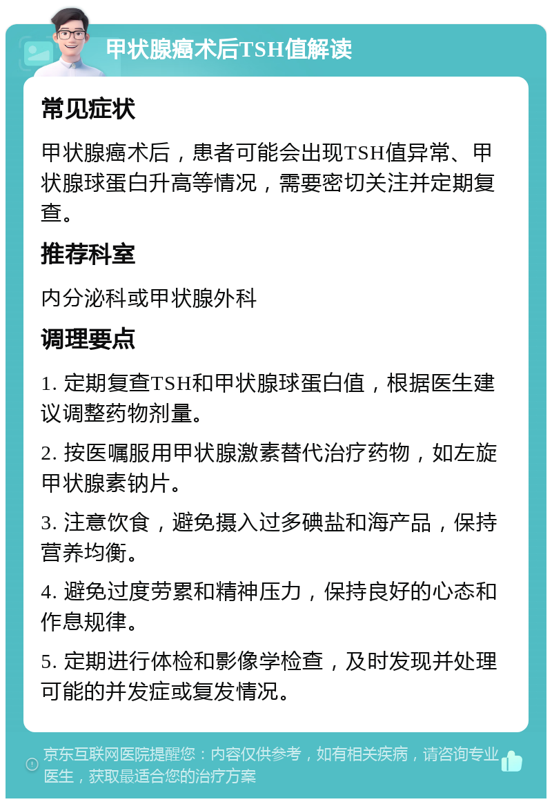 甲状腺癌术后TSH值解读 常见症状 甲状腺癌术后，患者可能会出现TSH值异常、甲状腺球蛋白升高等情况，需要密切关注并定期复查。 推荐科室 内分泌科或甲状腺外科 调理要点 1. 定期复查TSH和甲状腺球蛋白值，根据医生建议调整药物剂量。 2. 按医嘱服用甲状腺激素替代治疗药物，如左旋甲状腺素钠片。 3. 注意饮食，避免摄入过多碘盐和海产品，保持营养均衡。 4. 避免过度劳累和精神压力，保持良好的心态和作息规律。 5. 定期进行体检和影像学检查，及时发现并处理可能的并发症或复发情况。