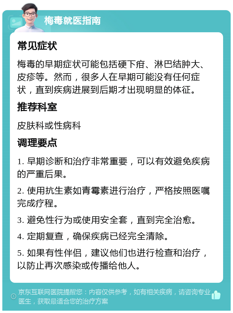 梅毒就医指南 常见症状 梅毒的早期症状可能包括硬下疳、淋巴结肿大、皮疹等。然而，很多人在早期可能没有任何症状，直到疾病进展到后期才出现明显的体征。 推荐科室 皮肤科或性病科 调理要点 1. 早期诊断和治疗非常重要，可以有效避免疾病的严重后果。 2. 使用抗生素如青霉素进行治疗，严格按照医嘱完成疗程。 3. 避免性行为或使用安全套，直到完全治愈。 4. 定期复查，确保疾病已经完全清除。 5. 如果有性伴侣，建议他们也进行检查和治疗，以防止再次感染或传播给他人。