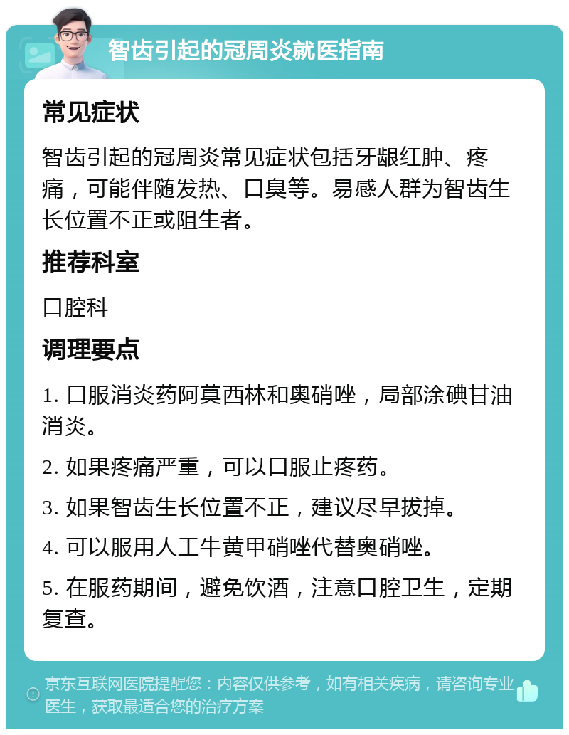 智齿引起的冠周炎就医指南 常见症状 智齿引起的冠周炎常见症状包括牙龈红肿、疼痛，可能伴随发热、口臭等。易感人群为智齿生长位置不正或阻生者。 推荐科室 口腔科 调理要点 1. 口服消炎药阿莫西林和奥硝唑，局部涂碘甘油消炎。 2. 如果疼痛严重，可以口服止疼药。 3. 如果智齿生长位置不正，建议尽早拔掉。 4. 可以服用人工牛黄甲硝唑代替奥硝唑。 5. 在服药期间，避免饮酒，注意口腔卫生，定期复查。