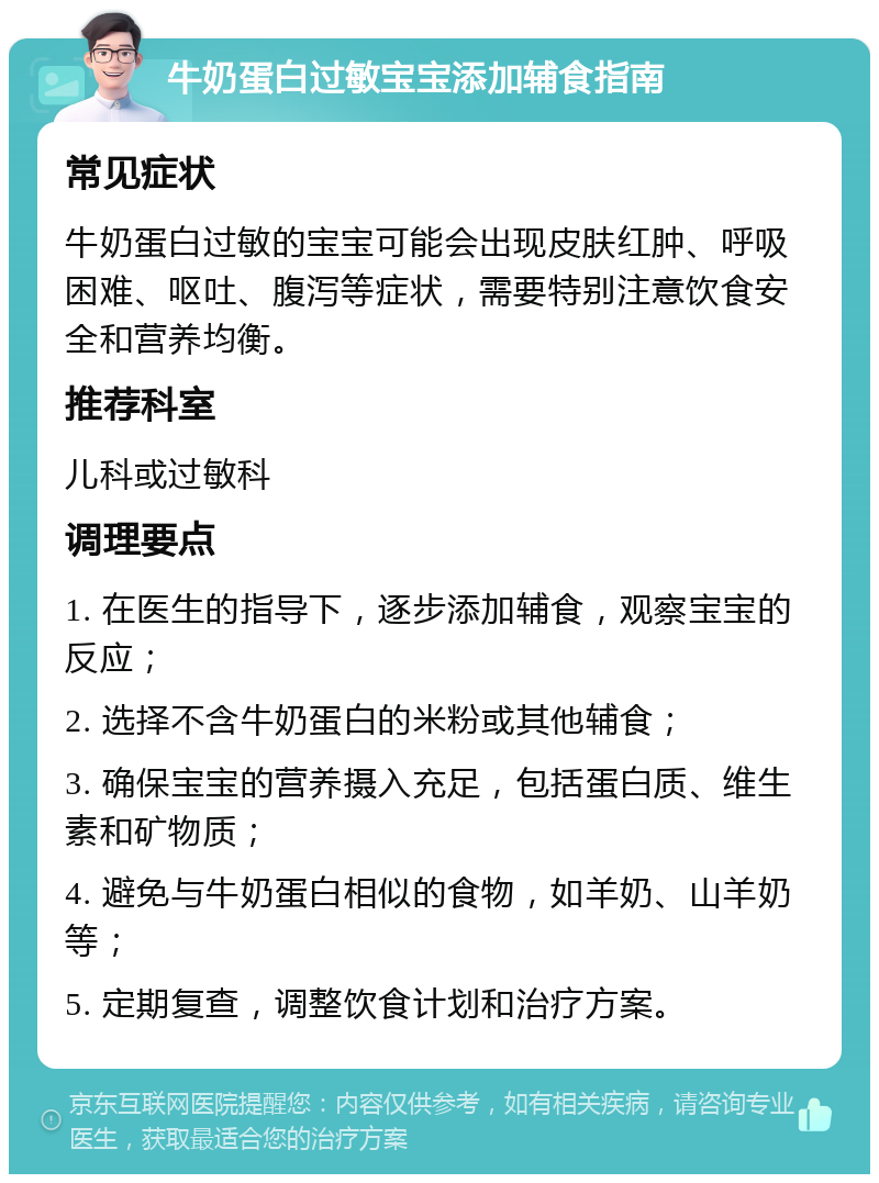 牛奶蛋白过敏宝宝添加辅食指南 常见症状 牛奶蛋白过敏的宝宝可能会出现皮肤红肿、呼吸困难、呕吐、腹泻等症状，需要特别注意饮食安全和营养均衡。 推荐科室 儿科或过敏科 调理要点 1. 在医生的指导下，逐步添加辅食，观察宝宝的反应； 2. 选择不含牛奶蛋白的米粉或其他辅食； 3. 确保宝宝的营养摄入充足，包括蛋白质、维生素和矿物质； 4. 避免与牛奶蛋白相似的食物，如羊奶、山羊奶等； 5. 定期复查，调整饮食计划和治疗方案。