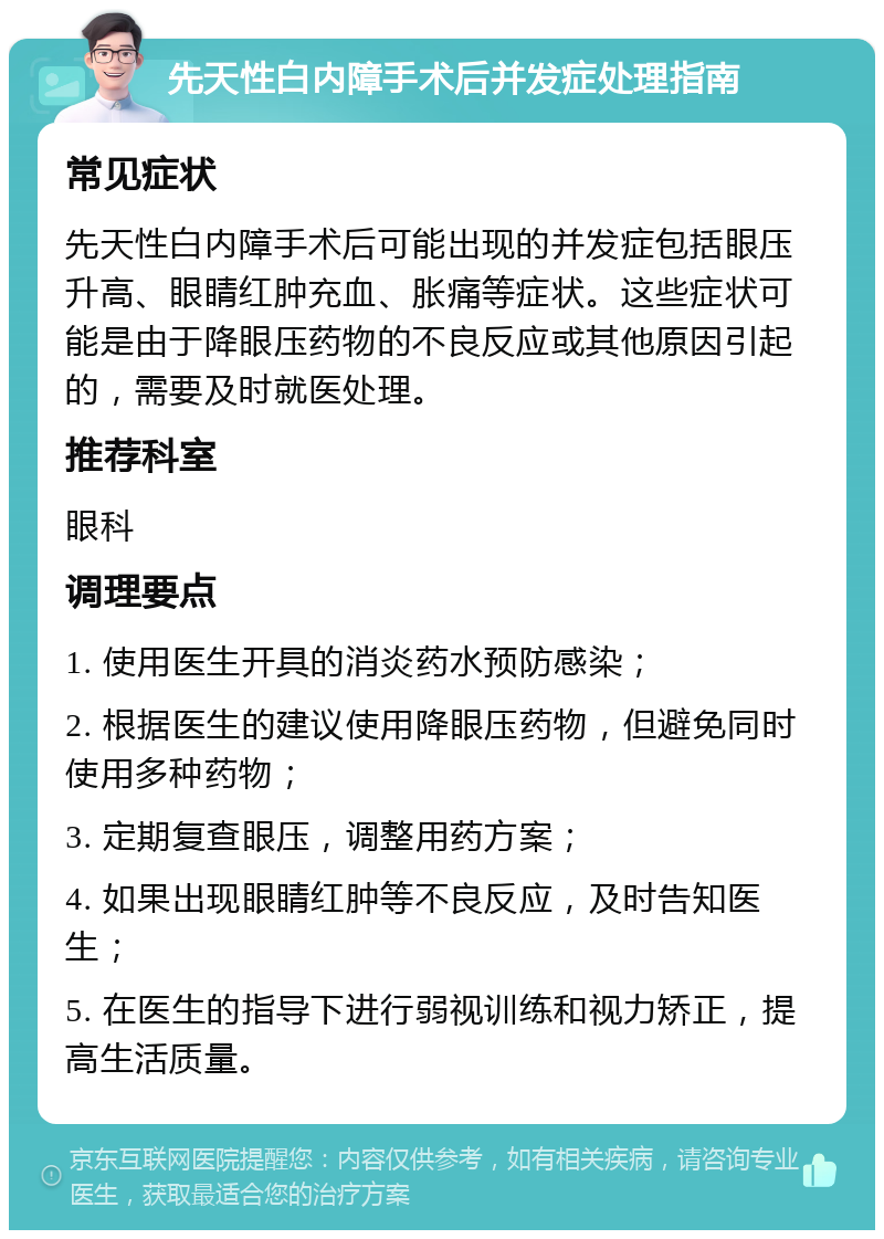 先天性白内障手术后并发症处理指南 常见症状 先天性白内障手术后可能出现的并发症包括眼压升高、眼睛红肿充血、胀痛等症状。这些症状可能是由于降眼压药物的不良反应或其他原因引起的，需要及时就医处理。 推荐科室 眼科 调理要点 1. 使用医生开具的消炎药水预防感染； 2. 根据医生的建议使用降眼压药物，但避免同时使用多种药物； 3. 定期复查眼压，调整用药方案； 4. 如果出现眼睛红肿等不良反应，及时告知医生； 5. 在医生的指导下进行弱视训练和视力矫正，提高生活质量。