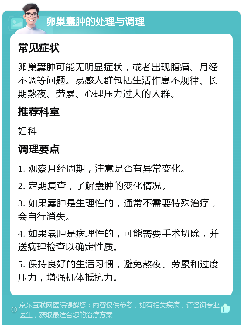 卵巢囊肿的处理与调理 常见症状 卵巢囊肿可能无明显症状，或者出现腹痛、月经不调等问题。易感人群包括生活作息不规律、长期熬夜、劳累、心理压力过大的人群。 推荐科室 妇科 调理要点 1. 观察月经周期，注意是否有异常变化。 2. 定期复查，了解囊肿的变化情况。 3. 如果囊肿是生理性的，通常不需要特殊治疗，会自行消失。 4. 如果囊肿是病理性的，可能需要手术切除，并送病理检查以确定性质。 5. 保持良好的生活习惯，避免熬夜、劳累和过度压力，增强机体抵抗力。