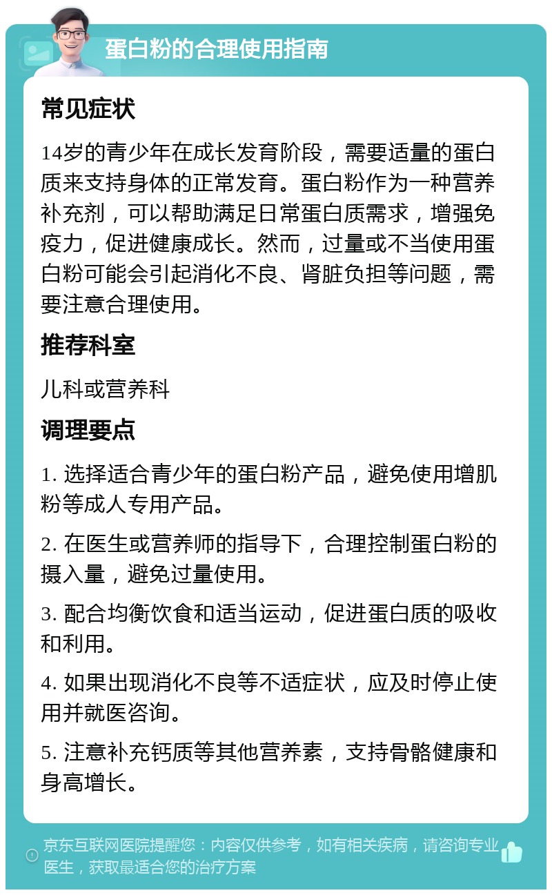 蛋白粉的合理使用指南 常见症状 14岁的青少年在成长发育阶段，需要适量的蛋白质来支持身体的正常发育。蛋白粉作为一种营养补充剂，可以帮助满足日常蛋白质需求，增强免疫力，促进健康成长。然而，过量或不当使用蛋白粉可能会引起消化不良、肾脏负担等问题，需要注意合理使用。 推荐科室 儿科或营养科 调理要点 1. 选择适合青少年的蛋白粉产品，避免使用增肌粉等成人专用产品。 2. 在医生或营养师的指导下，合理控制蛋白粉的摄入量，避免过量使用。 3. 配合均衡饮食和适当运动，促进蛋白质的吸收和利用。 4. 如果出现消化不良等不适症状，应及时停止使用并就医咨询。 5. 注意补充钙质等其他营养素，支持骨骼健康和身高增长。